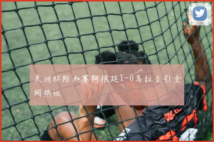 美洲杯附加赛阿根廷1-0乌拉圭引全网热议