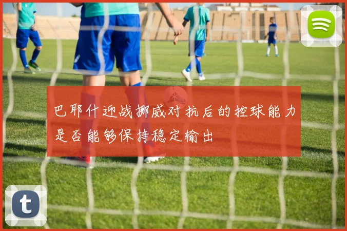 巴耶什迎战挪威对抗后的控球能力是否能够保持稳定输出