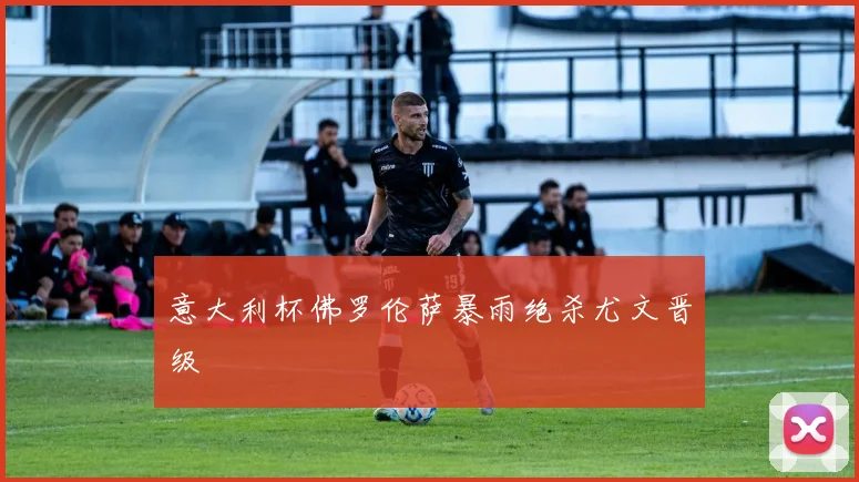 意大利杯佛罗伦萨暴雨绝杀尤文晋级