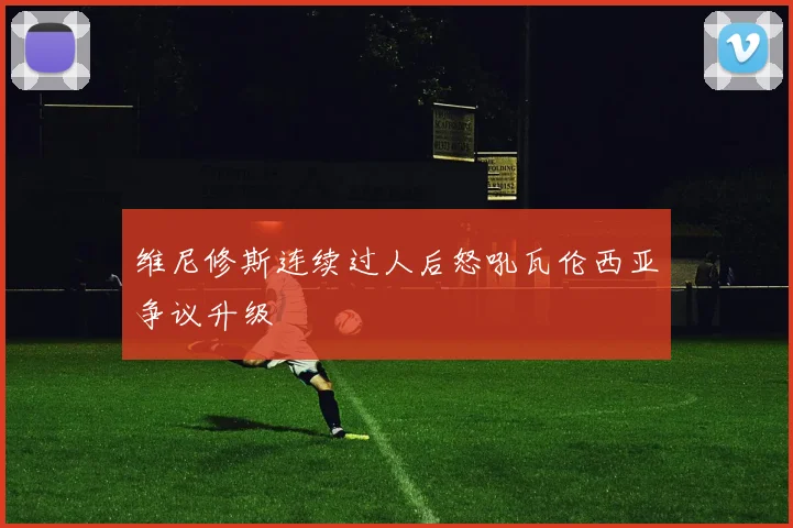 维尼修斯连续过人后怒吼瓦伦西亚争议升级