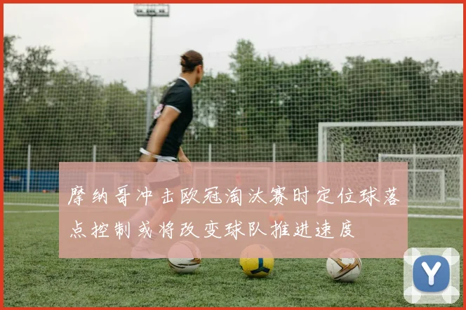 摩纳哥冲击欧冠淘汰赛时定位球落点控制或将改变球队推进速度