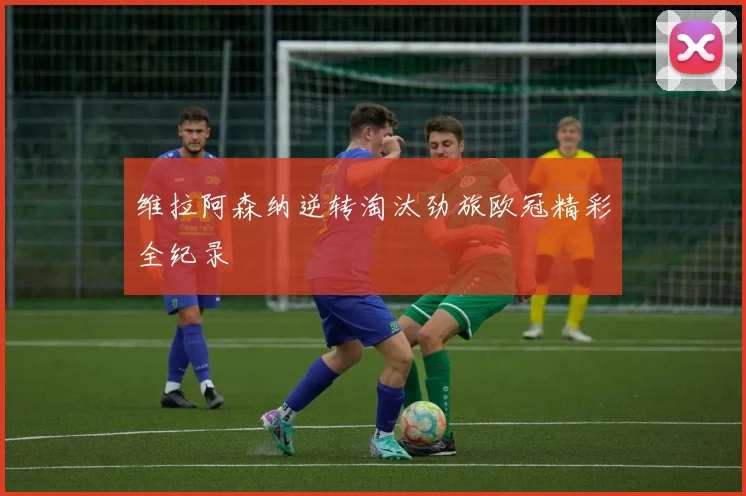 维拉阿森纳逆转淘汰劲旅欧冠精彩全纪录