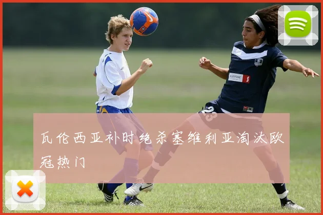 瓦伦西亚补时绝杀塞维利亚淘汰欧冠热门