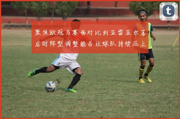 聚焦欧冠马赛面对比利亚雷亚尔落后时阵型调整能否让球队持续压上