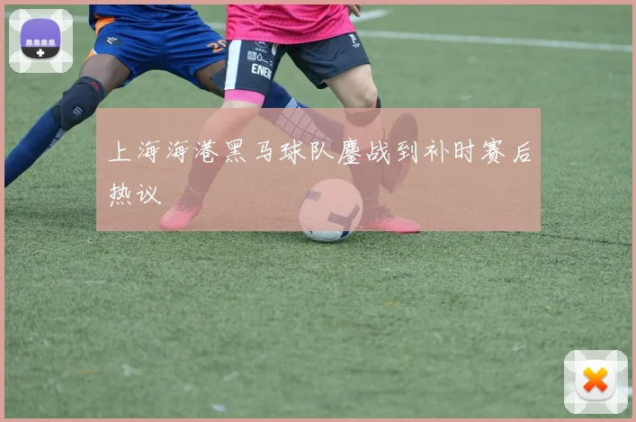 上海海港黑马球队鏖战到补时赛后热议