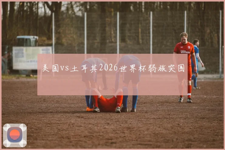 美国vs土耳其2026世界杯弱旅突围