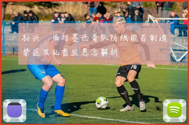 孙兴慜面对墨西哥队防线能否制造禁区混乱首发悬念解析