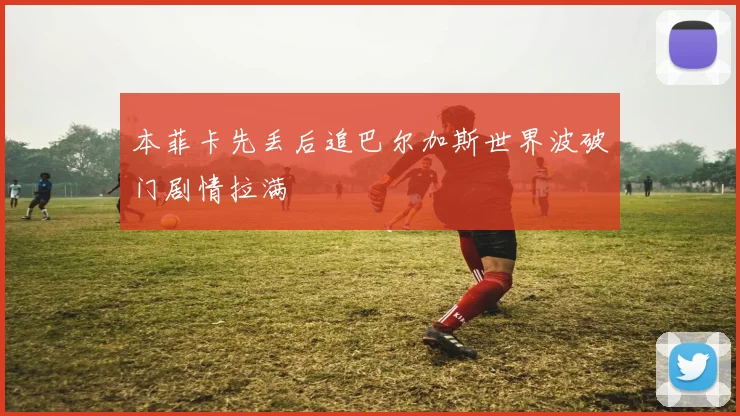 本菲卡先丢后追巴尔加斯世界波破门剧情拉满