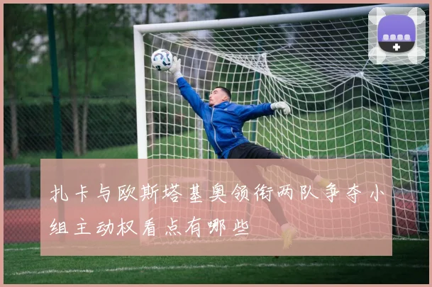 扎卡与欧斯塔基奥领衔两队争夺小组主动权看点有哪些