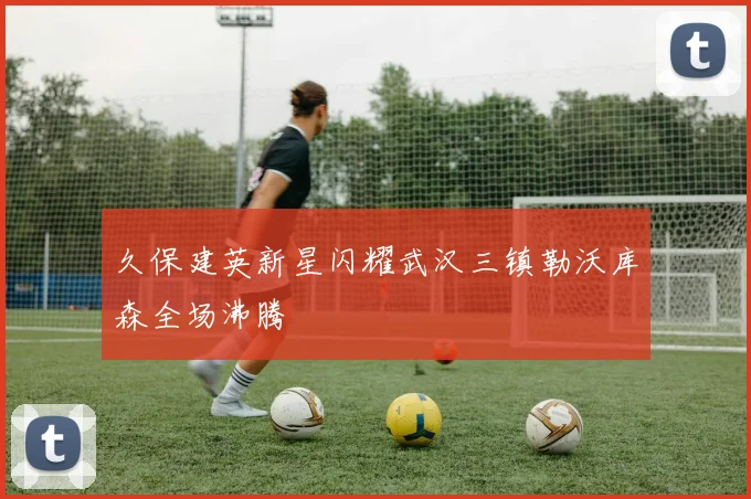 久保建英新星闪耀武汉三镇勒沃库森全场沸腾