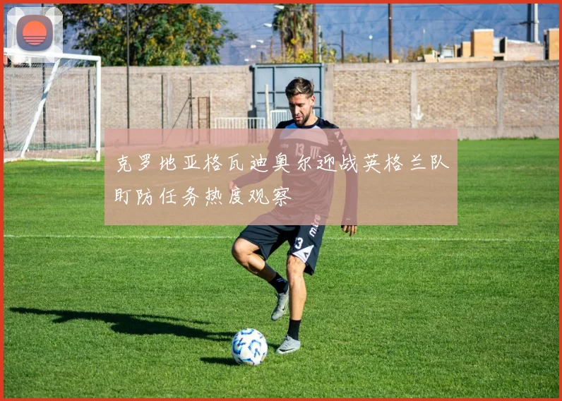 克罗地亚格瓦迪奥尔迎战英格兰队盯防任务热度观察