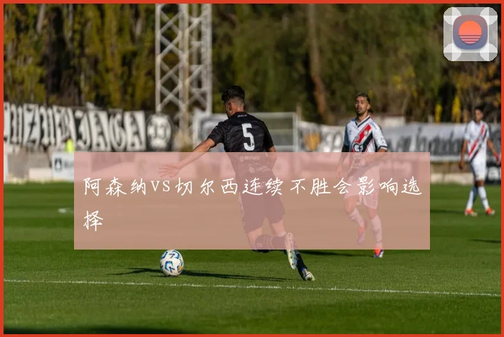 阿森纳vs切尔西连续不胜会影响选择