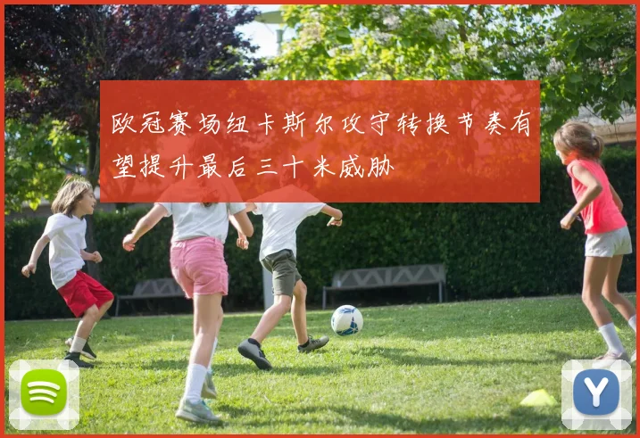 欧冠赛场纽卡斯尔攻守转换节奏有望提升最后三十米威胁