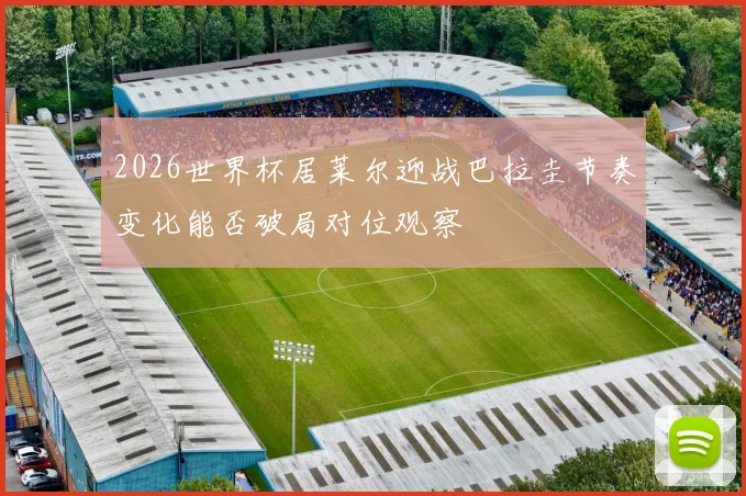 2026世界杯居莱尔迎战巴拉圭节奏变化能否破局对位观察