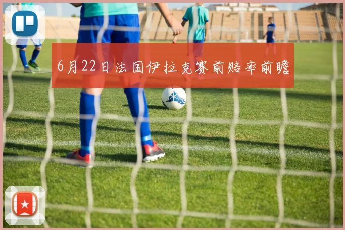 6月22日法国伊拉克赛前赔率前瞻