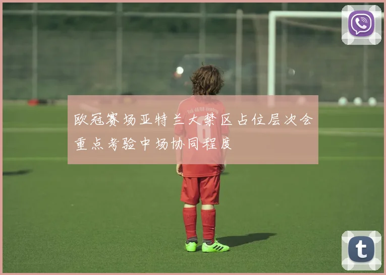 欧冠赛场亚特兰大禁区占位层次会重点考验中场协同程度