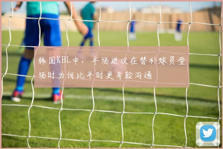 韩国KBL中,半场进攻在替补球员登场时为何比平时更考验沟通