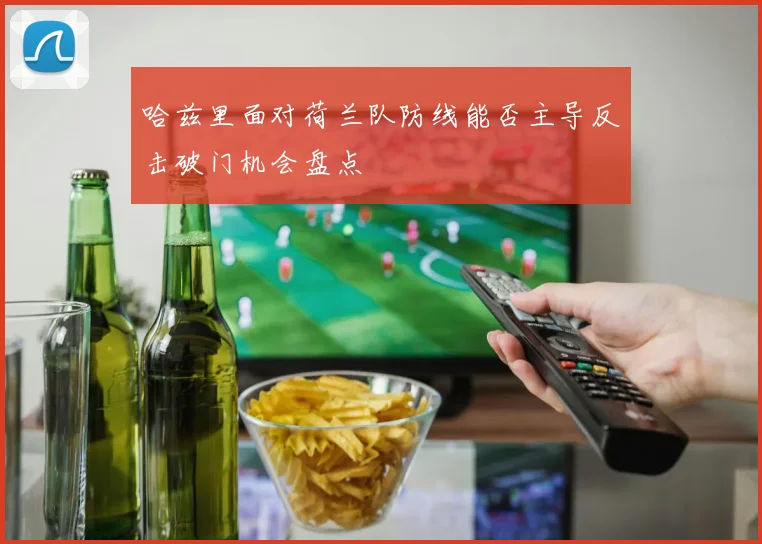 哈兹里面对荷兰队防线能否主导反击破门机会盘点