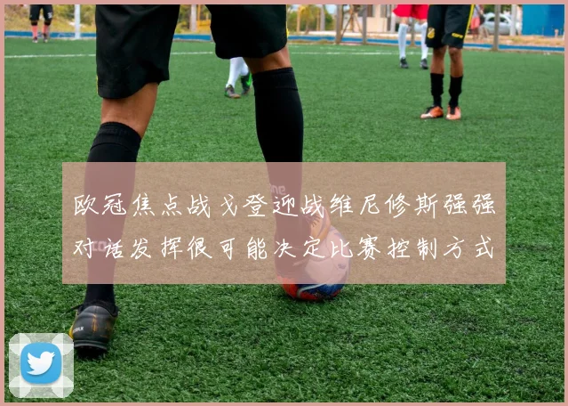 欧冠焦点战戈登迎战维尼修斯强强对话发挥很可能决定比赛控制方式