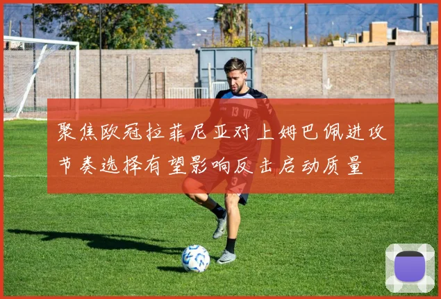 聚焦欧冠拉菲尼亚对上姆巴佩进攻节奏选择有望影响反击启动质量