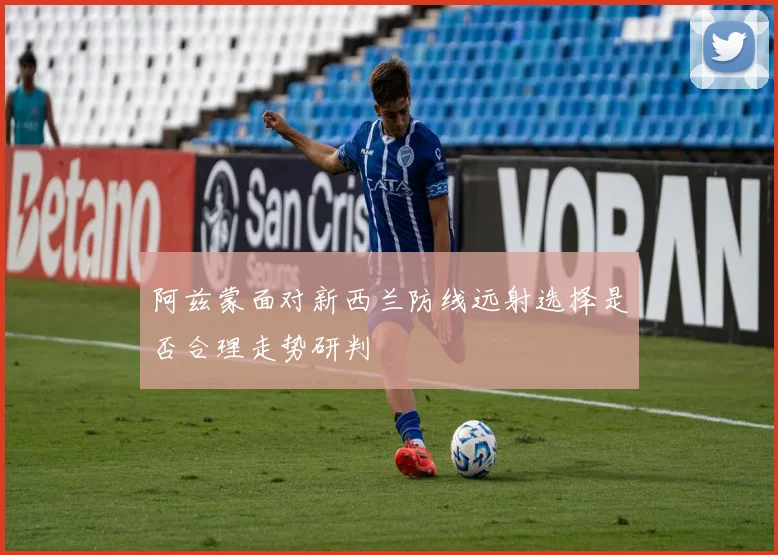 阿兹蒙面对新西兰防线远射选择是否合理走势研判