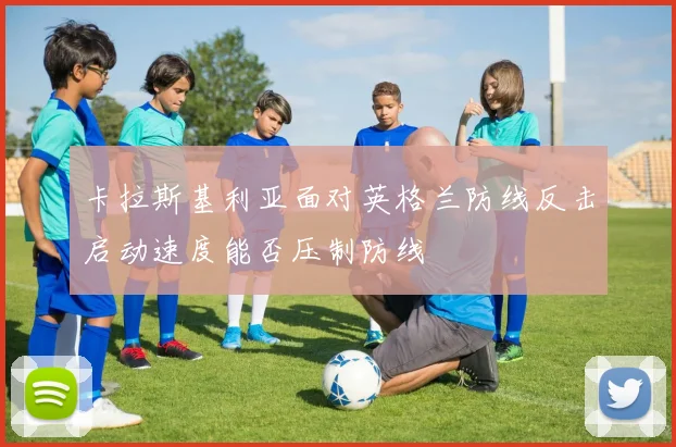 卡拉斯基利亚面对英格兰防线反击启动速度能否压制防线