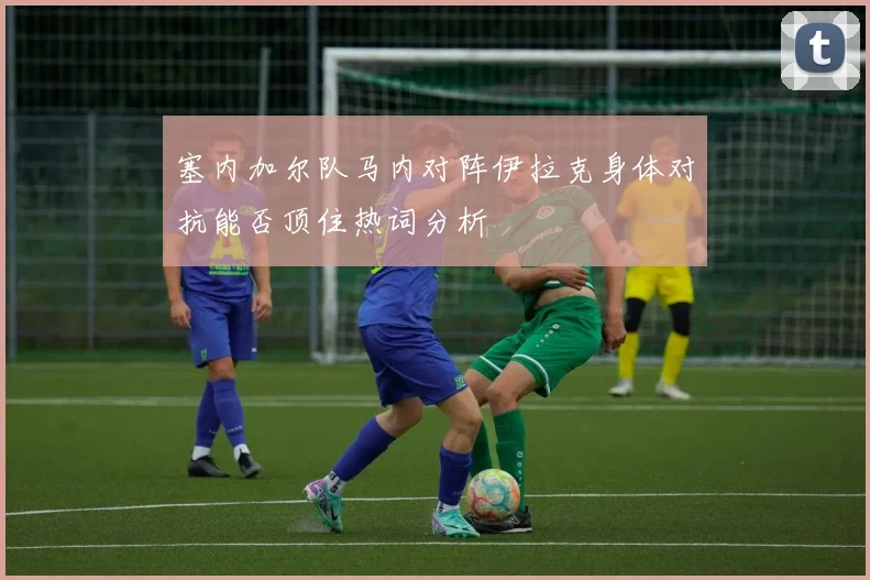 塞内加尔队马内对阵伊拉克身体对抗能否顶住热词分析