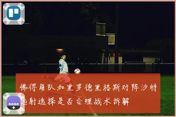 佛得角队加里罗德里格斯对阵沙特远射选择是否合理战术拆解