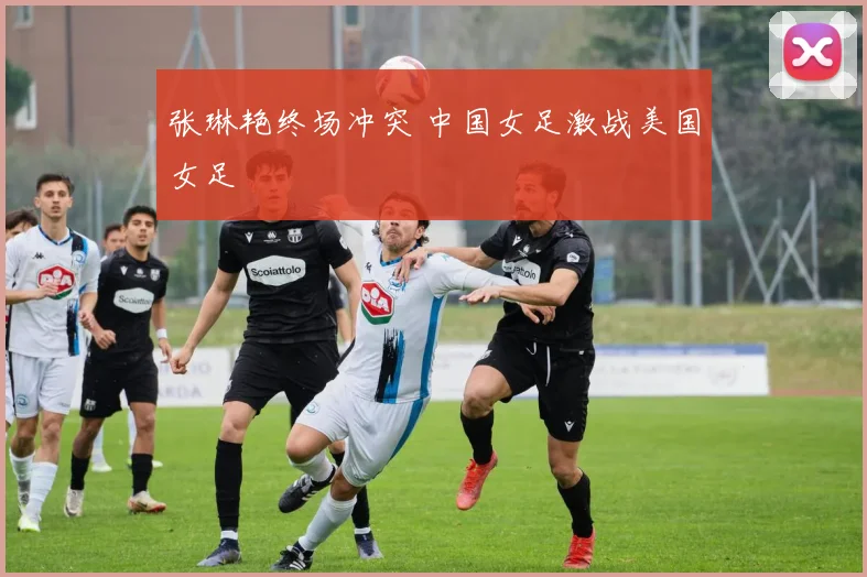 张琳艳终场冲突 中国女足激战美国女足