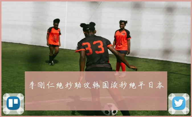 李刚仁绝妙助攻韩国读秒绝平日本