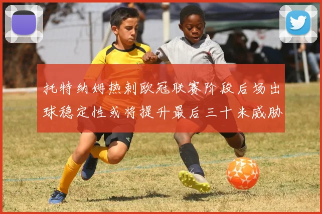 托特纳姆热刺欧冠联赛阶段后场出球稳定性或将提升最后三十米威胁